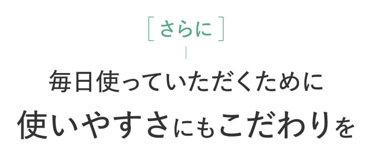 さらに毎日使っていただくために使いやすさにもこだわりを