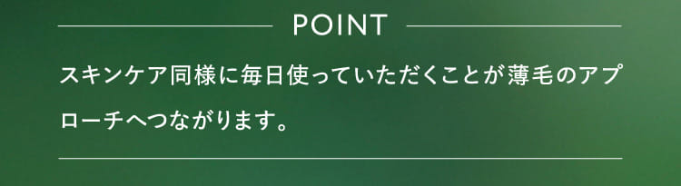 POINT スキンケア同様に毎日使っていただくことが薄毛のアプローチへつながります。